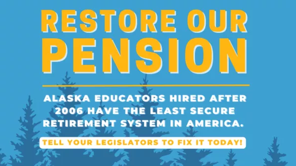 Against a blue background with pine trees, there is the phrase "Restore Our Pension" is in bright, all caps yellow font. Below in white font, it says "Alaska educators hired after 2006 have the least secure retirement system in America. Tell your legislators to fix it today!"